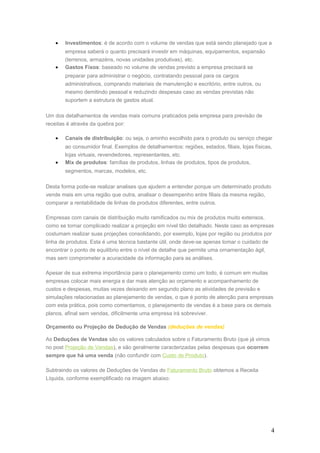 • Investimentos: é de acordo com o volume de vendas que está sendo planejado que a
empresa saberá o quanto precisará investir em máquinas, equipamentos, expansão
(terrenos, armazéns, novas unidades produtivas), etc.
• Gastos Fixos: baseado no volume de vendas previsto a empresa precisará se
preparar para administrar o negócio, contratando pessoal para os cargos
administrativos, comprando materiais de manutenção e escritório, entre outros, ou
mesmo demitindo pessoal e reduzindo despesas caso as vendas previstas não
suportem a estrutura de gastos atual.
Um dos detalhamentos de vendas mais comuns praticados pela empresa para previsão de
receitas é através da quebra por:
• Canais de distribuição: ou seja, o aminho escolhido para o produto ou serviço chegar
ao consumidor final. Exemplos de detalhamentos: regiões, estados, filiais, lojas físicas,
lojas virtuais, revendedores, representantes, etc.
• Mix de produtos: famílias de produtos, linhas de produtos, tipos de produtos,
segmentos, marcas, modelos, etc.
Desta forma pode-se realizar analises que ajudem a entender porque um determinado produto
vende mais em uma região que outra, analisar o desempenho entre filiais da mesma região,
comparar a rentabilidade de linhas de produtos diferentes, entre outros.
Empresas com canais de distribuição muito ramificados ou mix de produtos muito extensos,
como se tornar complicado realizar a projeção em nível tão detalhado. Neste caso as empresas
costumam realizar suas projeções consolidando, por exemplo, lojas por região ou produtos por
linha de produtos. Esta é uma técnica bastante útil, onde deve-se apenas tomar o cuidado de
encontrar o ponto de equilíbrio entre o nível de detalhe que permite uma ornamentação ágil,
mas sem comprometer a acuracidade da informação para as análises.
Apesar de sua extrema importância para o planejamento como um todo, é comum em muitas
empresas colocar mais energia e dar mais atenção ao orçamento e acompanhamento de
custos e despesas, muitas vezes deixando em segundo plano as atividades de previsão e
simulações relacionadas ao planejamento de vendas, o que é ponto de atenção para empresas
com esta prática, pois como comentamos, o planejamento de vendas é a base para os demais
planos, afinal sem vendas, dificilmente uma empresa irá sobreviver.
Orçamento ou Projeção de Dedução de Vendas (deduções de vendas)
As Deduções de Vendas são os valores calculados sobre o Faturamento Bruto (que já vimos
no post Projeção de Vendas), e são geralmente caracterizadas pelas despesas que ocorrem
sempre que há uma venda (não confundir com Custo de Produto).
Subtraindo os valores de Deduções de Vendas do Faturamento Bruto obtemos a Receita
Líquida, conforme exemplificado na imagem abaixo:
4
 
