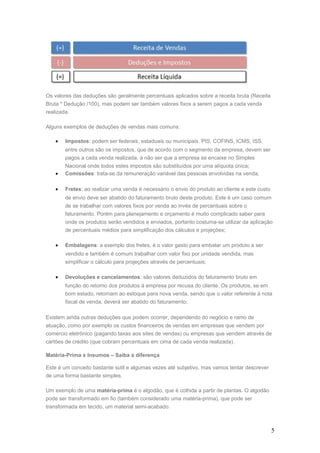 Os valores das deduções são geralmente percentuais aplicados sobre a receita bruta (Receita
Bruta * Dedução /100), mas podem ser também valores fixos a serem pagos a cada venda
realizada.
Alguns exemplos de deduções de vendas mais comuns:
• Impostos: podem ser federais, estaduais ou municipais. PIS, COFINS, ICMS, ISS,
entre outros são os impostos, que de acordo com o segmento da empresa, devem ser
pagos a cada venda realizada, a não ser que a empresa se encaixe no Simples
Nacional onde todos estes impostos são substituídos por uma alíquota única;
• Comissões: trata-se da remuneração variável das pessoas envolvidas na venda;
• Fretes: ao realizar uma venda é necessário o envio do produto ao cliente e este custo
de envio deve ser abatido do faturamento bruto deste produto. Este é um caso comum
de se trabalhar com valores fixos por venda ao invés de percentuais sobre o
faturamento. Porém para planejamento e orçamento é muito complicado saber para
onde os produtos serão vendidos e enviados, portanto costuma-se utilizar da aplicação
de percentuais médios para simplificação dos cálculos e projeções;
• Embalagens: a exemplo dos fretes, é o valor gasto para embalar um produto a ser
vendido e também é comum trabalhar com valor fixo por unidade vendida, mas
simplificar o cálculo para projeções através de percentuais;
• Devoluções e cancelamentos: são valores deduzidos do faturamento bruto em
função do retorno dos produtos à empresa por recusa do cliente. Os produtos, se em
bom estado, retornam ao estoque para nova venda, sendo que o valor referente à nota
fiscal de venda, deverá ser abatido do faturamento;
Existem ainda outras deduções que podem ocorrer, dependendo do negócio e ramo de
atuação, como por exemplo os custos financeiros de vendas em empresas que vendem por
comercio eletrônico (pagando taxas aos sites de vendas) ou empresas que vendem através de
cartões de crédito (que cobram percentuais em cima de cada venda realizada).
Matéria-Prima x Insumos – Saiba a diferença
Este é um conceito bastante sutil e algumas vezes até subjetivo, mas vamos tentar descrever
de uma forma bastante simples.
Um exemplo de uma matéria-prima é o algodão, que é colhida a partir de plantas. O algodão
pode ser transformado em fio (também considerado uma matéria-prima), que pode ser
transformada em tecido, um material semi-acabado.
5
 