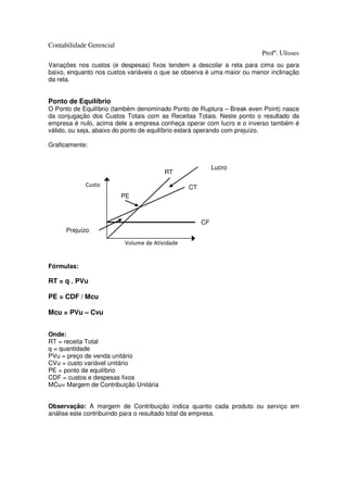Contabilidade Gerencial
                                                                        Profº. Ulisses
Variações nos custos (e despesas) fixos tendem a descolar a reta para cima ou para
baixo, enquanto nos custos variáveis o que se observa é uma maior ou menor inclinação
da reta.


Ponto de Equilíbrio
O Ponto de Equilíbrio (também denominado Ponto de Ruptura – Break even Point) nasce
da conjugação dos Custos Totais com as Receitas Totais. Neste ponto o resultado da
empresa é nulo, acima dele a empresa conheça operar com lucro e o inverso também é
válido, ou seja, abaixo do ponto de equilíbrio estará operando com prejuízo.

Graficamente:


                                                          Lucro
                                        RT

            Custo                               CT
                          PE



                                                     CF
      Prejuízo

                          Volume de Atividade


Fórmulas:

RT = q . PVu

PE = CDF / Mcu

Mcu = PVu – Cvu


Onde:
RT = receita Total
q = quantidade
PVu = preço de venda unitário
CVu = custo variável unitário
PE = ponto de equilíbrio
CDF = custos e despesas fixos
MCu= Margem de Contribuição Unitária


Observação: A margem de Contribuição indica quanto cada produto ou serviço em
análise este contribuindo para o resultado total da empresa.
 