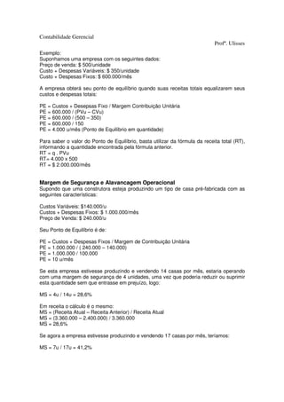 Contabilidade Gerencial
                                                                             Profº. Ulisses
Exemplo:
Suponhamos uma empresa com os seguintes dados:
Preço de venda: $ 500/unidade
Custo + Despesas Variáveis: $ 350/unidade
Custo + Despesas Fixos: $ 600.000/mês

A empresa obterá seu ponto de equilíbrio quando suas receitas totais equalizarem seus
custos e despesas totais:

PE = Custos + Desepsas Fixo / Margem Contribuição Unitária
PE = 600.000 / (PVu – CVu)
PE = 600.000 / (500 – 350)
PE = 600.000 / 150
PE = 4.000 u/mês (Ponto de Equilíbrio em quantidade)

Para saber o valor do Ponto de Equilíbrio, basta utilizar da fórmula da receita total (RT),
informando a quantidade encontrada pela fórmula anterior.
RT = q . PVu
RT= 4.000 x 500
RT = $ 2.000.000/mês


Margem de Segurança e Alavancagem Operacional
Supondo que uma construtora esteja produzindo um tipo de casa pré-fabricada com as
seguintes características:

Custos Variáveis: $140.000/u
Custos + Despesas Fixos: $ 1.000.000/mês
Preço de Venda: $ 240.000/u

Seu Ponto de Equilíbrio é de:

PE = Custos + Despesas Fixos / Margem de Contribuição Unitária
PE = 1.000.000 / ( 240.000 – 140.000)
PE = 1.000.000 / 100.000
PE = 10 u/mês

Se esta empresa estivesse produzindo e vendendo 14 casas por mês, estaria operando
com uma margem de segurança de 4 unidades, uma vez que poderia reduzir ou suprimir
esta quantidade sem que entrasse em prejuízo, logo:

MS = 4u / 14u = 28,6%

Em receita o cálculo é o mesmo:
MS = (Receita Atual – Receita Anterior) / Receita Atual
MS = (3.360.000 – 2.400.000) / 3.360.000
MS = 28,6%

Se agora a empresa estivesse produzindo e vendendo 17 casas por mês, teríamos:

MS = 7u / 17u = 41,2%
 
