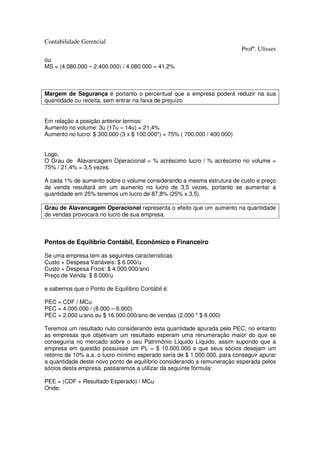 Contabilidade Gerencial
                                                                          Profº. Ulisses
ou
MS = (4.080.000 – 2.400.000) / 4.080.000 = 41,2%



Margem de Segurança é portanto o percentual que a empresa poderá reduzir na sua
quantidade ou receita, sem entrar na faixa de prejuízo


Em relação a posição anterior termos:
Aumento no volume: 3u (17u – 14u) = 21,4%
Aumento no lucro: $ 300.000 (3 x $ 100.000*) = 75% ( 700.000 / 400.000)


Logo,
O Grau de Alavancagem Operacional = % acréscimo lucro / % acréscimo no volume =
75% / 21,4% = 3,5 vezes.

A cada 1% de aumento sobre o volume considerando a mesma estrutura de custo e preço
de venda resultará em um aumento no lucro de 3,5 vezes, portanto se aumentar a
quantidade em 25% teremos um lucro de 87,8% (25% x 3,5).

Grau de Alavancagem Operacional representa o efeito que um aumento na quantidade
de vendas provocará no lucro de sua empresa.



Pontos de Equilíbrio Contábil, Econômico e Financeiro

Se uma empresa tem as seguintes características:
Custo + Despesa Variáveis: $ 6.000/u
Custo + Despesa Fixos: $ 4.000.000/ano
Preço de Venda: $ 8.000/u

e sabemos que o Ponto de Equilíbrio Contábil é:

PEC = CDF / MCu
PEC = 4.000.000 / (8.000 – 6.000)
PEC = 2.000 u/ano ou $ 16.000.000/ano de vendas (2.000 * $ 8.000)

Teremos um resultado nulo considerando esta quantidade apurada pelo PEC, no entanto
as empresas que objetivam um resultado esperam uma renumeração maior do que se
conseguiria no mercado sobre o seu Patrimônio Líquido Líquido, assim supondo que a
empresa em questão possuisse um PL = $ 10.000.000 e que seus sócios desejam um
retorno de 10% a.a. o lucro mínimo esperado seria de $ 1.000.000, para conseguir apurar
a quantidade deste novo ponto de equilíbrio considerando a remuneração esperada pelos
sócios desta empresa, passaremos a utilizar da seguinte fórmula:

PEE = (CDF + Resultado Esperado) / MCu
Onde:
 