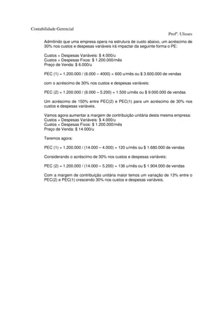 Contabilidade Gerencial
                                                                          Profº. Ulisses
       Admitindo que uma empresa opera na estrutura de custo abaixo, um acréscimo de
       30% nos custos e despesas variáveis irá impactar da seguinte forma o PE:

       Custos + Despesas Variáveis: $ 4.000/u
       Custos + Despesas Fixos: $ 1.200.000/mês
       Preço de Venda: $ 6.000/u

       PEC (1) = 1.200.000 / (6.000 – 4000) = 600 u/mês ou $ 3.600.000 de vendas

       com o acréscimo de 30% nos custos e despesas variáveis:

       PEC (2) = 1.200.000 / (6.000 – 5.200) = 1.500 u/mês ou $ 9.000.000 de vendas

       Um acréscimo de 150% entre PEC(2) e PEC(1) para um acréscimo de 30% nos
       custos e despesas variáveis.

       Vamos agora aumentar a margem de contribuição unitária desta mesma empresa:
       Custos + Despesas Variáveis: $ 4.000/u
       Custos + Despesas Fixos: $ 1.200.000/mês
       Preço de Venda: $ 14.000/u

       Teremos agora:

       PEC (1) = 1.200.000 / (14.000 – 4.000) = 120 u/mês ou $ 1.680.000 de vendas

       Considerando o acréscimo de 30% nos custos e despesas variáveis:

       PEC (2) = 1.200.000 / (14.000 – 5.200) = 136 u/mês ou $ 1.904.000 de vendas

       Com a margem de contribuição unitária maior temos um variação de 13% entre o
       PEC(2) e PEC(1) crescendo 30% nos custos e despesas variáveis.
 