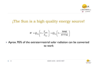 ¡The Sun is a high quality energy source!

                                 ⎛ Tamb ⎞
                                        ⎟ = QSun ⎛1 −
                                                      300K ⎞
                                 ⎜1 −
                        W = QSun ⎜      ⎟        ⎜         ⎟
                                 ⎝ TSun ⎠        ⎝ 5777 K ⎠


}    Aprox. 95% of the extraterrrestrial solar radiation can be converted
                                   to work




       11	

                           GEEN 4830 – ECEN 5007	

 