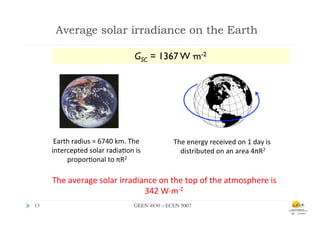 Average solar irradiance on the Earth

                                                   GSC = 1367 W·m-2




         Earth	
  radius	
  =	
  6740	
  km.	
  The	
      The	
  energy	
  received	
  on	
  1	
  day	
  is	
  
        intercepted	
  solar	
  radia.on	
  is	
             distributed	
  on	
  an	
  area	
  4πR2	
  
             propor.onal	
  to	
  πR2	
  

        The	
  average	
  solar	
  irradiance	
  on	
  the	
  top	
  of	
  the	
  atmosphere	
  is	
  
                                          342	
  W·∙m-­‐2	
  
13	

                                             	
  
                                       GEEN 4830 – ECEN 5007	

 