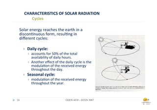 CHARACTERISTICS	
  OF	
  SOLAR	
  RADIATION	
  
            Cycles	
  

   Solar	
  energy	
  reaches	
  the	
  earth	
  in	
  a	
  
   discon.nuous	
  form,	
  resul.ng	
  in	
  
   diﬀerent	
  cycles:

        }    Daily	
  cycle:	
  	
  
              }    accounts	
  for	
  50%	
  of	
  the	
  total	
  
                    availability	
  of	
  daily	
  hours.	
  
              }    Another	
  eﬀect	
  of	
  the	
  daily	
  cycle	
  is	
  the	
  
                    modula.on	
  of	
  the	
  received	
  energy	
  
                    throughout	
  the	
  day.
        }    Seasonal	
  cycle:	
  	
  
              }    modula.on	
  of	
  the	
  received	
  energy	
  
                    throughout	
  the	
  year.	
  



24	

                                                   GEEN 4830 – ECEN 5007	

 