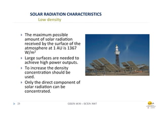 SOLAR	
  RADIATION	
  CHARACTERISTICS	
  
                 Low	
  density	
  


    }    The	
  maximum	
  possible	
  
          amount	
  of	
  solar	
  radia.on	
  
          received	
  by	
  the	
  surface	
  of	
  the	
  
          atmosphere	
  at	
  1	
  AU	
  is	
  1367	
  
          W/m2	
  	
  
    }    Large	
  surfaces	
  are	
  needed	
  to	
  
          achieve	
  high	
  power	
  outputs.	
  
    }    To	
  increase	
  the	
  density	
  
          concentra.on	
  should	
  be	
  
          used.	
  
    }    Only	
  the	
  direct	
  component	
  of	
  
          solar	
  radia.on	
  can	
  be	
  
          concentrated.	
  

25	

                                          GEEN 4830 – ECEN 5007	

 