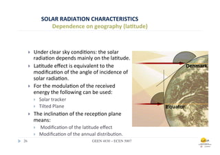 SOLAR	
  RADIATION	
  CHARACTERISTICS	
  
                    Dependence	
  on	
  geography	
  (la0tude)	
  



    }    Under	
  clear	
  sky	
  condi.ons:	
  the	
  solar	
  
          radia.on	
  depends	
  mainly	
  on	
  the	
  la.tude.	
  
    }    La.tude	
  eﬀect	
  is	
  equivalent	
  to	
  the	
  
          modiﬁca.on	
  of	
  the	
  angle	
  of	
  incidence	
  of	
  
          solar	
  radia.on.	
  
    }    For	
  the	
  modula.on	
  of	
  the	
  received	
  
          energy	
  the	
  following	
  can	
  be	
  used:	
  
          }    Solar	
  tracker	
  
          }    Tilted	
  Plane	
  	
  
    }    The	
  inclina.on	
  of	
  the	
  recep.on	
  plane	
  
          means:	
  
          }    	
  Modiﬁca.on	
  of	
  the	
  la.tude	
  eﬀect	
  	
  
          }    Modiﬁca.on	
  of	
  the	
  annual	
  distribu.on.	
  
26	

                                             GEEN 4830 – ECEN 5007	

 