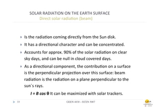 SOLAR	
  RADIATION	
  ON	
  THE	
  EARTH	
  SURFACE	
  
                 	
  	
  Direct	
  solar	
  radia.on	
  (beam)	
  



    }    Is	
  the	
  radia.on	
  coming	
  directly	
  from	
  the	
  Sun	
  disk.	
  
    }    It	
  has	
  a	
  direc.onal	
  character	
  and	
  can	
  be	
  concentrated.	
  
    }    Accounts	
  for	
  approx.	
  90%	
  of	
  the	
  solar	
  radia.on	
  on	
  clear	
  
          sky	
  days,	
  and	
  can	
  be	
  null	
  in	
  cloud	
  covered	
  days.	
  
    }    As	
  a	
  direc.onal	
  component,	
  the	
  contribu.on	
  on	
  a	
  surface	
  
          is	
  the	
  perpendicular	
  projec.on	
  over	
  this	
  surface:	
  beam	
  
          radia.on	
  is	
  the	
  radia.on	
  on	
  a	
  plane	
  perpendicular	
  to	
  the	
  
          sun´s	
  rays.	
  
               I	
  =	
  B	
  cos	
  θ	
  It	
  can	
  be	
  maximized	
  with	
  solar	
  trackers.	
  	
  
33	

                                             GEEN 4830 – ECEN 5007	

 
