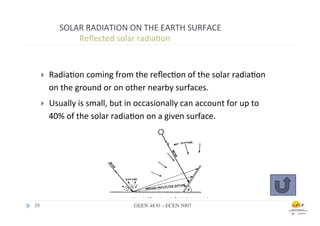 SOLAR	
  RADIATION	
  ON	
  THE	
  EARTH	
  SURFACE	
  
                 	
  	
  Reﬂected	
  solar	
  radia.on	
  


    }    Radia.on	
  coming	
  from	
  the	
  reﬂec.on	
  of	
  the	
  solar	
  radia.on	
  
          on	
  the	
  ground	
  or	
  on	
  other	
  nearby	
  surfaces.	
  
    }    Usually	
  is	
  small,	
  but	
  in	
  occasionally	
  can	
  account	
  for	
  up	
  to	
  
          40%	
  of	
  the	
  solar	
  radia.on	
  on	
  a	
  given	
  surface.	
  




35	

                                          GEEN 4830 – ECEN 5007	

 