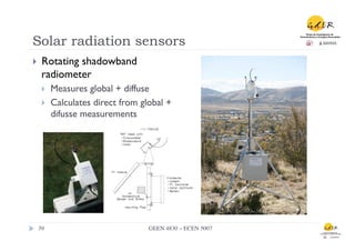 Solar radiation sensors
}      Rotating shadowband
        radiometer
        }    Measures global + diffuse
        }    Calculates direct from global +
              difusse measurements




      39	

                            GEEN 4830 – ECEN 5007	

 