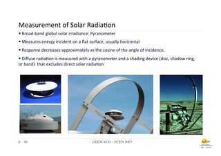 Measurement	
  of	
  Solar	
  Radia.on	
  
  § 	
  Broad-­‐band	
  global	
  solar	
  irradiance:	
  Pyranometer	
  
	
  	
  	
  	
  § 	
  	
  M	
  
                 	
   	
  	
  	
  easures	
  energy	
  incident	
  on	
  a	
  ﬂat	
  surface,	
  usually	
  horizontal	
  
                           	
  	
  	
  	
  	
  	
  
             § 	
  Response	
  decreases	
  approximately	
  as	
  the	
  cosine	
  of	
  the	
  angle	
  of	
  incidence.	
  
                           	
  
  § 	
  D	
  iﬀuse	
  radia.on	
  is	
  measured	
  with	
  a	
  pyranometer	
  and	
  a	
  shading	
  device	
  (disc,	
  shadow	
  ring,	
  
         	
  	
   	
  	
  
  or	
  band)	
  	
  that	
  excludes	
  direct	
  solar	
  radia.on	
  




       40	

                                                     GEEN 4830 – ECEN 5007	

 