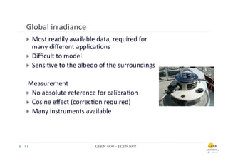 Global	
  irradiance	
  
 }  Most	
  readily	
  available	
  data,	
  required	
  for	
  
     many	
  diﬀerent	
  applica.ons	
  
 }  Diﬃcult	
  to	
  model	
  
 }  Sensi.ve	
  to	
  the	
  albedo	
  of	
  the	
  surroundings	
  


 	
  Measurement	
  
 }  No	
  absolute	
  reference	
  for	
  calibra.on	
  	
  
 }  Cosine	
  eﬀect	
  (correc.on	
  required)	
  
 }  Many	
  instruments	
  available	
  
 	
  


41	

                                GEEN 4830 – ECEN 5007	

 
