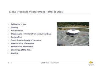 Global	
  irradiance	
  measurement	
  –	
  error	
  sources	
  	
  



}     Calibra.on	
  errors	
  
}     Stability	
  	
  
}     Non-­‐Linearity	
  
}     Shadows	
  and	
  reﬂec.ons	
  from	
  the	
  surroundings	
  
}     Cosine	
  eﬀect	
  
}     Spectral	
  transmissivity	
  of	
  the	
  dome	
  
}     Thermal	
  oﬀset	
  of	
  the	
  dome	
  
}     Temperature	
  dependence	
  
}     Cleanliness	
  of	
  the	
  dome	
  
}     Leveling	
  



      42	

                                              GEEN 4830 – ECEN 5007	

 