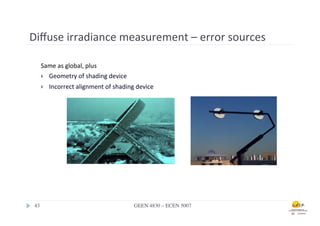 Diﬀuse	
  irradiance	
  measurement	
  –	
  error	
  sources	
  	
  

     Same	
  as	
  global,	
  plus	
  
     }  Geometry	
  of	
  shading	
  device	
  

     }    Incorrect	
  alignment	
  of	
  shading	
  device	
  




 43	

                                               GEEN 4830 – ECEN 5007	

 