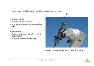 Direct	
  normal	
  (beam)	
  irradiance	
  measurement	
  
                                                                                                      5.7	
  º	
  

}       Easy	
  to	
  model	
  
}       Sensi.ve	
  to	
  afenua.on	
  	
  
}       It	
  is	
  the	
  main	
  component	
  under	
  clear	
  
         sky	
  

Measurement	
  
}  Precise	
  calibra.on	
  (absolute	
  –cavity-­‐	
  
    radiometer)	
  
}  Requires	
  con.nuous	
  tracking	
  


	
  


                                                                      Eppley	
  Labs	
  pyrheliometer	
  (NIP)	
  	
  tracker	
  



 44	

                                                      GEEN 4830 – ECEN 5007	

 