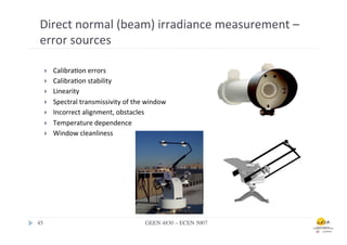 Direct	
  normal	
  (beam)	
  irradiance	
  measurement	
  –	
  
 error	
  sources	
  

    }     Calibra.on	
  errors	
  
    }     Calibra.on	
  stability	
  
    }     Linearity	
  
    }     Spectral	
  transmissivity	
  of	
  the	
  window	
  
    }     Incorrect	
  alignment,	
  obstacles	
  
    }     Temperature	
  dependence	
  
    }     Window	
  cleanliness	
  	
  

    	
  




45	

                                                GEEN 4830 – ECEN 5007	

 