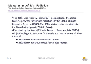 Measurement	
  of	
  Solar	
  Radia.on	
  
The	
  Baseline	
  Surface	
  Radia.on	
  Network	
  (BSRN)	
  
hfp://www.bsrn.awi.de/en/home/bsrn/	
  
	
  
               § The	
  BSRN	
  was	
  recently	
  (early	
  2004)	
  designated	
  as	
  the	
  global	
  
               baseline	
  network	
  for	
  surface	
  radia.on	
  for	
  the	
  Global	
  Climate	
  
               Observing	
  System	
  (GCOS).	
  The	
  BSRN	
  sta.ons	
  also	
  contribute	
  to	
  
               the	
  Global	
  Atmospheric	
  Watch	
  (GAW).	
  
               § Proposed	
  by	
  the	
  World	
  Climate	
  Research	
  Program	
  (late	
  1980s)	
  
               § Objec.ve:	
  high	
  accuracy	
  surface	
  irradiance	
  measurement	
  all	
  over	
  
               the	
  world	
  
                     § Valida.on	
  of	
  satellite	
  es.ma.on	
  models	
  
                     § Valida.on	
  of	
  radia.on	
  codes	
  for	
  climate	
  models	
  




       46	

                                     GEEN 4830 – ECEN 5007	

 