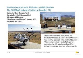 Measurement	
  of	
  Solar	
  Radia.on	
  –	
  BSRN	
  Sta.ons	
  
The	
  SURFRAD	
  network	
  Sta.on	
  at	
  Boulder,	
  CO.	
  
La0tude:	
  40.13	
  degrees	
  North	
  	
  
Longitude:	
  105.24	
  degrees	
  West	
  	
  
Eleva0on:	
  1689	
  meters	
  	
  
Time	
  Zone:	
  Local	
  Time	
  +	
  7	
  hours	
  =	
  UTC	
  	
  
Installed:	
  July	
  1995	
  	
  
	
  




                                                                                The	
  Boulder	
  SURFRAD	
  instruments	
  are	
  
                                                                                located	
  on	
  the	
  deck	
  at	
  SRRB's	
  Table	
  Mountain	
  
                                                                                Test	
  Facility,	
  located	
  8	
  miles	
  north	
  of	
  Boulder.	
  
                                                                                These	
  instruments	
  are	
  part	
  of	
  a	
  larger	
  set	
  
                                                                                maintained	
  at	
  this	
  loca.on	
  and	
  used	
  for	
  
                                                                                annual	
  intercomparisons	
  and	
  other	
  research.	
  	
  


   47	

                                                         GEEN 4830 – ECEN 5007	

 