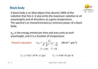 Black	
  body	
  
A	
  black	
  body	
  is	
  an	
  ideal	
  object	
  that	
  absorbs	
  100%	
  of	
  the	
  
radia.on	
  that	
  hits	
  it.	
  It	
  also	
  emits	
  the	
  maximum	
  radia.on	
  at	
  all	
  
wavelengths	
  and	
  all	
  direc.ons	
  at	
  a	
  given	
  temperature.	
  
The	
  spectral	
  (	
  or	
  monochroma.c)	
  p	
  )	
  emissive	
  power	
  of	
  a	
  black	
  
body.	
  
	
  
ebλ	
  is	
  the	
  energy	
  emited	
  per	
  .me	
  and	
  area	
  units	
  at	
  each	
  
wavelength,	
  and	
  it	
  is	
  a	
  func.on	
  of	
  temperature	
  
                                                      C1
   Planck’s	
  equa.on	
            ebλ =     5
                                            λ ⋅e  [   C2 / λT
                                                                 ]
                                                                −1
                                                                        (W·∙m-­‐2	
  ·∙μm-­‐1)	
  

                                         λ → µm            T→K


              C1 = 3.7427 ⋅108 W ⋅ m-2µm4                   C2 = 1.4388 ⋅104 µm ⋅ K


4	

                                                   GEEN 4830 – ECEN 5007	

 