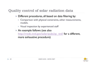 Quality control of solar radiation data
        }    Different procedures, all based on data filtering by:
              }    Comparison with physical constraints, other measurements,
                    models.
              }    Visual inspection by experienced staff
        }    An example follows (see also
              http://rredc.nrel.gov/solar/pubs/qc_tnd/ for a different,
              more exhaustive procedure)




49	

                                GEEN 4830 – ECEN 5007	

 