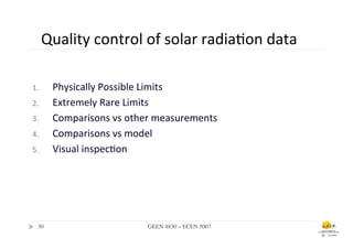 Quality	
  control	
  of	
  solar	
  radia.on	
  data	
  

1.        Physically	
  Possible	
  Limits	
  
2.        Extremely	
  Rare	
  Limits	
  
3.        Comparisons	
  vs	
  other	
  measurements	
  
4.        Comparisons	
  vs	
  model	
  
5.        Visual	
  inspec.on	
  




  50	

                             GEEN 4830 – ECEN 5007	

 