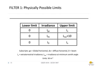 FILTER	
  1:	
  Physically	
  Possible	
  Limits	
  
         	
  



                        Lower	
  limit	
                   Irradiance	
                     Upper	
  limit	
  
                            0	
                                Igo	
                            Io	
  
                                    0	
                              Ido	
                       Itop+10	
  

                                    0	
                               ID	
                             Io	
  

                   Subscripts:	
  go	
  =	
  Global	
  horizontal,	
  do	
  =	
  diﬀuse	
  horzontal,	
  D	
  =	
  beam	
  
                Io	
  =	
  extraterrestrial	
  irradiance;	
  Itop	
  =	
  irradiance	
  at	
  minimum	
  zenith	
  angle	
  
                                                            Units:	
  W	
  m-­‐2	
  

 51	

                                                    GEEN 4830 – ECEN 5007	

 
