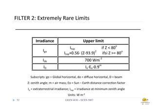 FILTER	
  2:	
  Extremely	
  Rare	
  Limits	
  




            Subscripts:	
  go	
  =	
  Global	
  horizontal,	
  do	
  =	
  diﬀuse	
  horizontal,	
  D	
  =	
  beam	
  
         Z:	
  zenith	
  angle;	
  m	
  =	
  air	
  mass;	
  Eo	
  =	
  Sun	
  –	
  Earth	
  distance	
  correc.on	
  factor	
  
         Io	
  =	
  extraterrestrial	
  irradiance;	
  Itop	
  =	
  irradiance	
  at	
  minimum	
  zenith	
  angle	
  
                                                         Units:	
  W	
  m-­‐2	
  
 52	

                                                GEEN 4830 – ECEN 5007	

 