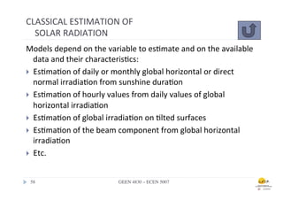 CLASSICAL	
  ESTIMATION	
  OF	
  
	
  	
  	
  	
  SOLAR	
  RADIATION	
  
Models	
  depend	
  on	
  the	
  variable	
  to	
  es.mate	
  and	
  on	
  the	
  available	
  
    data	
  and	
  their	
  characteris.cs:	
  
}  Es.ma.on	
  of	
  daily	
  or	
  monthly	
  global	
  horizontal	
  or	
  direct	
  
    normal	
  irradia.on	
  from	
  sunshine	
  dura.on	
  
}  Es.ma.on	
  of	
  hourly	
  values	
  from	
  daily	
  values	
  of	
  global	
  
    horizontal	
  irradia.on	
  	
  
}  Es.ma.on	
  of	
  global	
  irradia.on	
  on	
  .lted	
  surfaces	
  
}  Es.ma.on	
  of	
  the	
  beam	
  component	
  from	
  global	
  horizontal	
  
    irradia.on	
  	
  
}  Etc.	
  



 58	

                                GEEN 4830 – ECEN 5007	

 