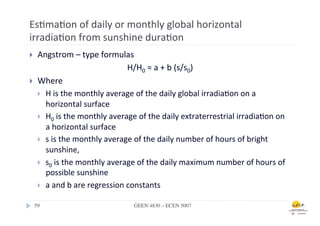 Es.ma.on	
  of	
  daily	
  or	
  monthly	
  global	
  horizontal	
  
irradia.on	
  from	
  sunshine	
  dura.on	
  
}      Angstrom	
  –	
  type	
  formulas	
  
                                                  H/H0	
  =	
  a	
  +	
  b	
  (s/s0)	
  
}      Where	
  	
  
        }  H	
  is	
  the	
  monthly	
  average	
  of	
  the	
  daily	
  global	
  irradia.on	
  on	
  a	
  
            horizontal	
  surface	
  
        }  H0	
  is	
  the	
  monthly	
  average	
  of	
  the	
  daily	
  extraterrestrial	
  irradia.on	
  on	
  
            a	
  horizontal	
  surface	
  
        }  s	
  is	
  the	
  monthly	
  average	
  of	
  the	
  daily	
  number	
  of	
  hours	
  of	
  bright	
  
            sunshine,	
  	
  
        }  s0	
  is	
  the	
  monthly	
  average	
  of	
  the	
  daily	
  maximum	
  number	
  of	
  hours	
  of	
  
            possible	
  sunshine	
  	
  
        }  a	
  and	
  b	
  are	
  regression	
  constants	
  

      59	

                                       GEEN 4830 – ECEN 5007	

 