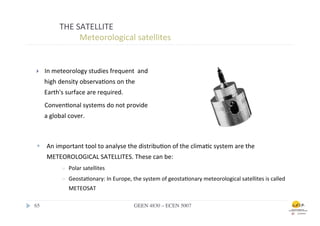 THE	
  SATELLITE	
  
                       	
  	
  Meteorological	
  satellites	
  


 }     In	
  meteorology	
  studies	
  frequent	
  	
  and	
  
        high	
  density	
  observa.ons	
  on	
  the	
  
        Earth's	
  surface	
  are	
  required.	
  
        	
  Conven.onal	
  systems	
  do	
  not	
  provide	
  
        a	
  global	
  cover.	
  



 w  An	
  important	
  tool	
  to	
  analyse	
  the	
  distribu.on	
  of	
  the	
  clima.c	
  system	
  are	
  the	
  
         METEOROLOGICAL	
  SATELLITES.	
  These	
  can	
  be:	
  
                  ð    Polar	
  satellites	
  
                  ð    Geosta.onary:	
  In	
  Europe,	
  the	
  system	
  of	
  geosta.onary	
  meteorological	
  satellites	
  is	
  called	
  
                        METEOSAT	
  	
  	
  

65	

                                                       GEEN 4830 – ECEN 5007	

 