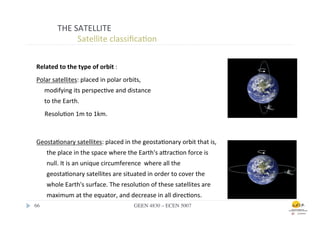 THE	
  SATELLITE	
  
                       	
  	
  Satellite	
  classiﬁca.on	
  

 Related	
  to	
  the	
  type	
  of	
  orbit	
  :	
  
 Polar	
  satellites:	
  placed	
  in	
  polar	
  orbits,	
  
        modifying	
  its	
  perspec.ve	
  and	
  distance	
  
        to	
  the	
  Earth.	
  	
  
        	
  Resolu.on	
  1m	
  to	
  1km.	
  



 Geosta.onary	
  satellites:	
  placed	
  in	
  the	
  geosta.onary	
  orbit	
  that	
  is,	
  
          the	
  place	
  in	
  the	
  space	
  where	
  the	
  Earth's	
  afrac.on	
  force	
  is	
  
          null.	
  It	
  is	
  an	
  unique	
  circumference	
  	
  where	
  all	
  the	
  
          geosta.onary	
  satellites	
  are	
  situated	
  in	
  order	
  to	
  cover	
  the	
  
          whole	
  Earth's	
  surface.	
  The	
  resolu.on	
  of	
  these	
  satellites	
  are	
  
          maximum	
  at	
  the	
  equator,	
  and	
  decrease	
  in	
  all	
  direc.ons.	
  
66	

                                                         GEEN 4830 – ECEN 5007	

 