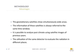 METHODOLOGY	
  
                        	
  	
  Advantages	
  



        	
  	
  
        }         The	
  geosta.onary	
  satellites	
  show	
  simultaneously	
  wide	
  areas.	
  	
  
        }         The	
  informa.on	
  of	
  these	
  satellites	
  is	
  always	
  referred	
  to	
  the	
  
                   same	
  .me	
  window.	
  
        }         It	
  is	
  possible	
  to	
  analyse	
  past	
  climate	
  using	
  satellite	
  images	
  of	
  
                   previous	
  years.	
  
        }         The	
  u.lisa.on	
  of	
  the	
  same	
  detector	
  to	
  evaluate	
  the	
  radia.on	
  in	
  
                   diﬀerent	
  places.	
  

67	

                                                 GEEN 4830 – ECEN 5007	

 