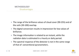 METHODOLOGY	
  
                        	
  	
  Disadvantages	
  



        	
  	
  
        }         The	
  range	
  of	
  the	
  brilliance	
  values	
  of	
  cloud	
  cover	
  (90-­‐255)	
  and	
  of	
  
                   the	
  soils	
  (30-­‐100)	
  overlap.	
  	
  
        }         The	
  digital	
  conversion	
  results	
  in	
  imprecision	
  for	
  low	
  values	
  of	
  
                   brilliance.	
  	
  
        }         The	
  image	
  informa.on	
  is	
  related	
  to	
  an	
  instant,	
  while	
  the	
  
                   radia.on	
  data	
  is	
  es.mated	
  in	
  a	
  hourly	
  or	
  daily	
  period.	
  	
  
        }         The	
  spectral	
  response	
  of	
  the	
  detector	
  is	
  not	
  in	
  the	
  same	
  range	
  
                   of	
  that	
  of	
  	
  conven.onal	
  pyranometers.	
  

68	

                                                 GEEN 4830 – ECEN 5007	

 
