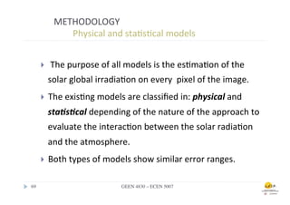 METHODOLOGY	
  
                  	
  	
  Physical	
  and	
  sta.s.cal	
  models	
  


        }    	
  The	
  purpose	
  of	
  all	
  models	
  is	
  the	
  es.ma.on	
  of	
  the	
  
              solar	
  global	
  irradia.on	
  on	
  every	
  	
  pixel	
  of	
  the	
  image.	
  
        }    The	
  exis.ng	
  models	
  are	
  classiﬁed	
  in:	
  physical	
  and	
  
              sta/s/cal	
  depending	
  of	
  the	
  nature	
  of	
  the	
  approach	
  to	
  
              evaluate	
  the	
  interac.on	
  between	
  the	
  solar	
  radia.on	
  
              and	
  the	
  atmosphere.	
  
        }    Both	
  types	
  of	
  models	
  show	
  similar	
  error	
  ranges.	
  

69	

                                       GEEN 4830 – ECEN 5007	

 