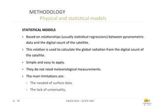METHODOLOGY	
  
                      	
  	
  Physical	
  and	
  sta.s.cal	
  models	
  

        STATISTICAL	
  MODELS	
  
        }    Based	
  on	
  rela.onships	
  (usually	
  sta.s.cal	
  regressions)	
  between	
  pyranometric	
  
              data	
  and	
  the	
  digital	
  count	
  of	
  the	
  satellite.	
  
        }    This	
  rela.on	
  is	
  used	
  to	
  calculate	
  the	
  global	
  radia.on	
  from	
  the	
  digital	
  count	
  of	
  
              the	
  satellite.	
  	
  
        }    Simple	
  and	
  easy	
  to	
  apply.	
  	
  
        }    They	
  do	
  not	
  need	
  meteorological	
  measurements.	
  
        }    The	
  main	
  limita.ons	
  are:	
  
              }    The	
  needed	
  of	
  surface	
  data.	
  	
  
              }    The	
  lack	
  of	
  universality.	
  

70	

                                                     GEEN 4830 – ECEN 5007	

 