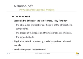 METHODOLOGY	
  
                	
  	
  Physical	
  and	
  sta.s.cal	
  models	
  

        PHYSICAL	
  MODELS	
  
        }    Based	
  on	
  the	
  physics	
  of	
  the	
  atmosphere.	
  They	
  consider:	
  
              }    The	
  absorp.on	
  and	
  scafer	
  coeﬃcients	
  of	
  the	
  atmospheric	
  
                    components.	
  
              }    The	
  albedo	
  of	
  the	
  clouds	
  and	
  their	
  absorp.on	
  coeﬃcients.	
  
              }    The	
  ground	
  albedo.	
  
        }    Physical	
  models	
  do	
  not	
  need	
  ground	
  data	
  and	
  are	
  universal	
  
              models.	
  
        }    Need	
  atmospheric	
  measurements.	
  
71	

                                           GEEN 4830 – ECEN 5007	

 