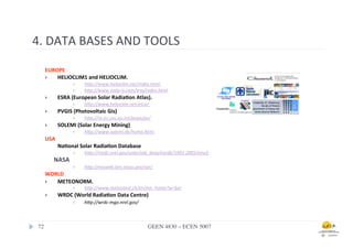 4.	
  DATA	
  BASES	
  AND	
  TOOLS	
  

     EUROPE	
  
     }  HELIOCLIM1	
  and	
  HELIOCLIM.	
  
                      }    h+p://www.helioclim.net/index.html	
  
                      }    h+p://www.soda-­‐is.com/eng/index.html	
  
     }     ESRA	
  (European	
  Solar	
  Radia0on	
  Atlas).	
  
                      }    h+p://www.helioclim.net/esra/	
  
     }     PVGIS	
  (Photovoltaic	
  Gis)	
  
                      }    h+p://re.jrc.cec.eu.int/pvgis/pv/	
  	
  
     }     SOLEMI	
  (Solar	
  Energy	
  Mining)	
  
                      }    h+p://www.solemi.de/home.html	
  
     USA	
  
           	
  Na0onal	
  Solar	
  Radia0on	
  Database	
  
                      }    h+p://rredc.nrel.gov/solar/old_data/nsrdb/1991-­‐2005/tmy3	
  
           NASA	
  
                      }    h+p://eosweb.larc.nasa.gov/sse/             	
         	
  	
  	
  
     WORLD	
  
     }  METEONORM.	
  
                      }    h+p://www.meteotest.ch/en/mn_home?w=ber	
  	
  
     }     WRDC	
  (World	
  Radia0on	
  Data	
  Centre)	
  
                }     h+p://wrdc-­‐mgo.nrel.gov/	
  	
  



 72	

                                                            GEEN 4830 – ECEN 5007	

 