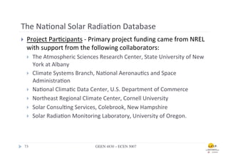 The	
  Na.onal	
  Solar	
  Radia.on	
  Database	
  
}      Project	
  Par.cipants	
  -­‐	
  Primary	
  project	
  funding	
  came	
  from	
  NREL	
  
        with	
  support	
  from	
  the	
  following	
  collaborators:	
  	
  
        }    The	
  Atmospheric	
  Sciences	
  Research	
  Center,	
  State	
  University	
  of	
  New	
  
              York	
  at	
  Albany	
  	
  
        }    Climate	
  Systems	
  Branch,	
  Na.onal	
  Aeronau.cs	
  and	
  Space	
  
              Administra.on	
  	
  
        }    Na.onal	
  Clima.c	
  Data	
  Center,	
  U.S.	
  Department	
  of	
  Commerce	
  	
  
        }    Northeast	
  Regional	
  Climate	
  Center,	
  Cornell	
  University	
  	
  
        }    Solar	
  Consul.ng	
  Services,	
  Colebrook,	
  New	
  Hampshire	
  	
  
        }    Solar	
  Radia.on	
  Monitoring	
  Laboratory,	
  University	
  of	
  Oregon.	
  	
  



      73	

                                    GEEN 4830 – ECEN 5007	

 