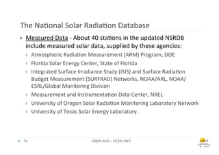 The	
  Na.onal	
  Solar	
  Radia.on	
  Database	
  
}      Measured	
  Data	
  -­‐	
  About	
  40	
  sta.ons	
  in	
  the	
  updated	
  NSRDB	
  
        include	
  measured	
  solar	
  data,	
  supplied	
  by	
  these	
  agencies:	
  	
  
        }    Atmospheric	
  Radia.on	
  Measurement	
  (ARM)	
  Program,	
  DOE	
  	
  
        }    Florida	
  Solar	
  Energy	
  Center,	
  State	
  of	
  Florida	
  	
  
        }    Integrated	
  Surface	
  Irradiance	
  Study	
  (ISIS)	
  and	
  Surface	
  Radia.on	
  
              Budget	
  Measurement	
  (SURFRAD)	
  Networks,	
  NOAA/ARL,	
  NOAA/
              ESRL/Global	
  Monitoring	
  Division	
  	
  
        }    Measurement	
  and	
  Instrumenta.on	
  Data	
  Center,	
  NREL	
  	
  
        }    University	
  of	
  Oregon	
  Solar	
  Radia.on	
  Monitoring	
  Laboratory	
  Network	
  	
  
        }    University	
  of	
  Texas	
  Solar	
  Energy	
  Laboratory.	
  	
  



      74	

                                    GEEN 4830 – ECEN 5007	

 