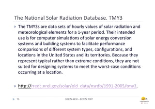 The	
  Na.onal	
  Solar	
  Radia.on	
  Database.	
  TMY3	
  
}      The	
  TMY3s	
  are	
  data	
  sets	
  of	
  hourly	
  values	
  of	
  solar	
  radia.on	
  and	
  
        meteorological	
  elements	
  for	
  a	
  1-­‐year	
  period.	
  Their	
  intended	
  
        use	
  is	
  for	
  computer	
  simula.ons	
  of	
  solar	
  energy	
  conversion	
  
        systems	
  and	
  building	
  systems	
  to	
  facilitate	
  performance	
  
        comparisons	
  of	
  diﬀerent	
  system	
  types,	
  conﬁgura.ons,	
  and	
  
        loca.ons	
  in	
  the	
  United	
  States	
  and	
  its	
  territories.	
  Because	
  they	
  
        represent	
  typical	
  rather	
  than	
  extreme	
  condi.ons,	
  they	
  are	
  not	
  
        suited	
  for	
  designing	
  systems	
  to	
  meet	
  the	
  worst-­‐case	
  condi.ons	
  
        occurring	
  at	
  a	
  loca.on.	
  	
  

}      hfp://rredc.nrel.gov/solar/old_data/nsrdb/1991-­‐2005/tmy3.	
  	
  

      76	

                                  GEEN 4830 – ECEN 5007	

 