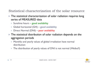 Statistical characterization of the solar resource
}      The statistical characterization of solar radiation requires long
        series of MEASURED data
        }    Sunshine hours – good availability
        }    Global horizontal (GH) – good availability
        }    Direct Normal (DNI) – poor availability
}      The statistical distribution of solar radiation depends on the
        aggregation periods
        }    Monthly and yearly values of global irradiation have normal
              distribution
        }    The distribution of yearly values of DNI is not normal (Weibul?)



      77	

                            GEEN 4830 – ECEN 5007	

 