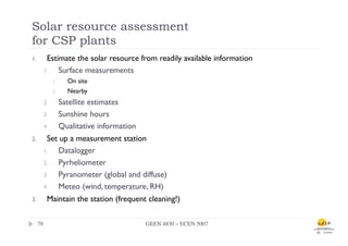 Solar resource assessment
for CSP plants
1.         Estimate the solar resource from readily available information
          1    Surface measurements
               1    On site
               2    Nearby
          2   Satellite estimates
          3   Sunshine hours
          4   Qualitative information
2.         Set up a measurement station
          1.  Datalogger
          2.  Pyrheliometer
          3.  Pyranometer (global and diffuse)
          4.  Meteo (wind, temperature, RH)
3.         Maintain the station (frequent cleaning!)

      78	

                              GEEN 4830 – ECEN 5007	

 
