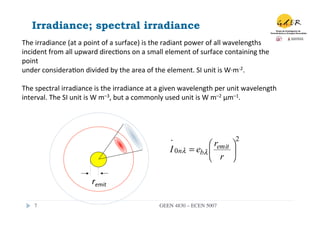Irradiance; spectral irradiance
The	
  irradiance	
  (at	
  a	
  point	
  of	
  a	
  surface)	
  is	
  the	
  radiant	
  power	
  of	
  all	
  wavelengths	
  
incident	
  from	
  all	
  upward	
  direc.ons	
  on	
  a	
  small	
  element	
  of	
  surface	
  containing	
  the	
  
point	
  
under	
  considera.on	
  divided	
  by	
  the	
  area	
  of	
  the	
  element.	
  SI	
  unit	
  is	
  W·∙m-­‐2.	
  
	
  
The	
  spectral	
  irradiance	
  is	
  the	
  irradiance	
  at	
  a	
  given	
  wavelength	
  per	
  unit	
  wavelength	
  
interval.	
  The	
  SI	
  unit	
  is	
  W	
  m–3,	
  but	
  a	
  commonly	
  used	
  unit	
  is	
  W	
  m–2	
  μm–1.	
  




                                                                         ⋅              ⎛ remit ⎞
                                                                                                         2
                                                                        I 0nλ     = ebλ ⎜       ⎟
                                                                                        ⎝ r ⎠

                                  remit	
  

      7	

                                                         GEEN 4830 – ECEN 5007	

 