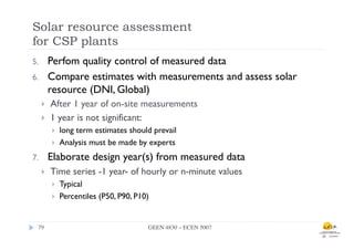 Solar resource assessment
for CSP plants
5.          Perfom quality control of measured data
6.          Compare estimates with measurements and assess solar
            resource (DNI, Global)
      }    After 1 year of on-site measurements
      }    1 year is not significant:
            }    long term estimates should prevail
            }    Analysis must be made by experts
7.          Elaborate design year(s) from measured data
      }    Time series -1 year- of hourly or n-minute values
            }    Typical
            }    Percentiles (P50, P90, P10)


  79	

                                     GEEN 4830 – ECEN 5007	

 