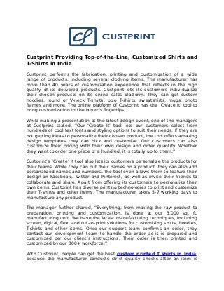 Custprint Providing Top-of-the-Line, Customized Shirts and
T-Shirts in India
Custprint performs the fabrication, printing and customization of a wide
range of products, including several clothing items. The manufacturer has
more than 40 years of customization experience that reflects in the high
quality of its delivered products. Custprint lets its customers individualize
their chosen products on its online sales platform. They can get custom
hoodies, round or V-neck T-shirts, polo T-shirts, sweatshirts, mugs, photo
frames and more. The online platform of Custprint has the ‘Create It’ tool to
bring customization to the buyer’s fingertips.
While making a presentation at the latest design event, one of the managers
at Custprint stated, “Our ‘Create It’ tool lets our customers select from
hundreds of cool text fonts and styling options to suit their needs. If they are
not getting ideas to personalize their chosen product, the tool offers amazing
design templates they can pick and customize. Our customers can also
customize their pricing with their own design and order quantity. Whether
they want to order one piece or a hundred, it is totally up to them.”
Custprint’s ‘Create’ It tool also lets its customers personalize the products for
their teams. While they can put their names on a product, they can also add
personalized names and numbers. The tool even allows them to feature their
design on Facebook, Twitter and Pinterest, as well as invite their friends to
collaborate and share. Apart from offering its customers to personalize their
own items, Custprint has diverse printing technologies to print and customize
their T-shirts and other items. The manufacturer takes 5-7 working days to
manufacture any product.
The manager further shared, “Everything, from making the raw product to
preparation, printing and customization, is done at our 3,000 sq. ft.
manufacturing unit. We have the latest manufacturing techniques, including
screen, digital, flex, and cut-to-print solutions for customizing shirts, hoodies,
T-shirts and other items. Once our support team confirms an order, they
contact our development team to handle the order as it is prepared and
customized per our client’s instructions. Their order is then printed and
customized by our 300+ workforce.”
With Custprint, people can get the best custom printed T shirts in India,
because the manufacturer conducts strict quality checks after an item is
 