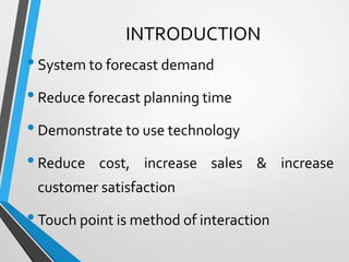INTRODUCTION
•System to forecast demand
•Reduce forecast planning time
•Demonstrate to use technology
•Reduce cost, increase sales & increase
customer satisfaction
•Touch point is method of interaction
 