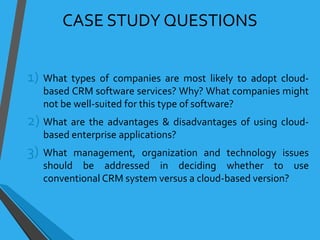 CASE STUDY QUESTIONS
1) What types of companies are most likely to adopt cloud-
based CRM software services? Why? What companies might
not be well-suited for this type of software?
2) What are the advantages & disadvantages of using cloud-
based enterprise applications?
3) What management, organization and technology issues
should be addressed in deciding whether to use
conventional CRM system versus a cloud-based version?
 