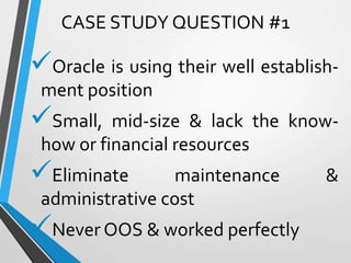 Oracle is using their well establish-
ment position
Small, mid-size & lack the know-
how or financial resources
Eliminate maintenance &
administrative cost
Never OOS & worked perfectly
CASE STUDY QUESTION #1
 