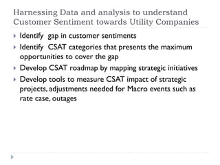 Harnessing Data and analysis to understand
Customer Sentiment towards Utility Companies
 Identify gap in customer sentiments
 Identify CSAT categories that presents the maximum
opportunities to cover the gap
 Develop CSAT roadmap by mapping strategic initiatives
 Develop tools to measure CSAT impact of strategic
projects, adjustments needed for Macro events such as
rate case, outages
 