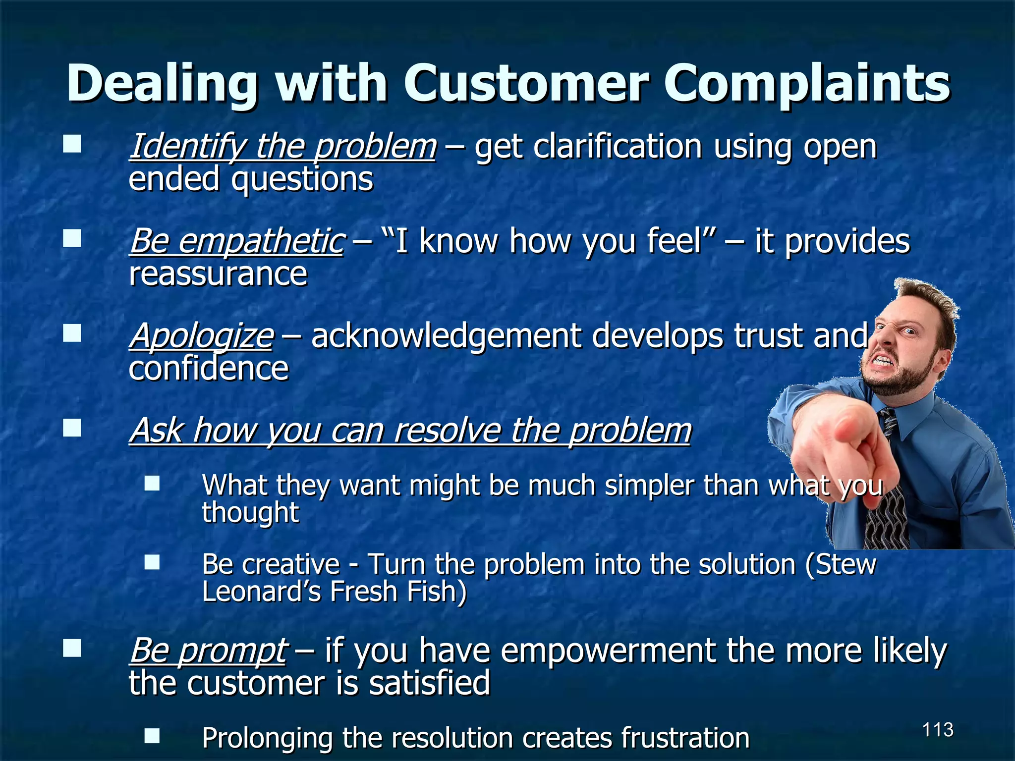 Dealing with Customer Complaints Identify the problem  – get clarification using open ended questions Be empathetic  – “I know how you feel” – it provides reassurance Apologize  – acknowledgement develops trust and confidence Ask how you can resolve the problem What they want might be much simpler than what you thought Be creative - Turn the problem into the solution (Stew Leonard’s Fresh Fish) Be prompt  – if you have empowerment the more likely the customer is satisfied Prolonging the resolution creates frustration 